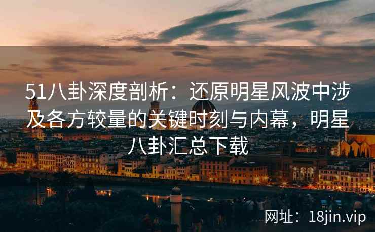 51八卦深度剖析：还原明星风波中涉及各方较量的关键时刻与内幕，明星八卦汇总下载