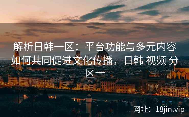 解析日韩一区：平台功能与多元内容如何共同促进文化传播，日韩 视频 分区一