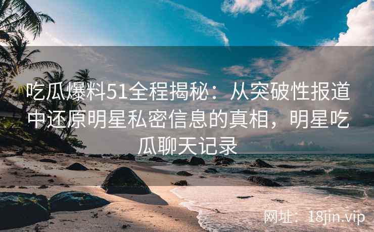吃瓜爆料51全程揭秘：从突破性报道中还原明星私密信息的真相，明星吃瓜聊天记录