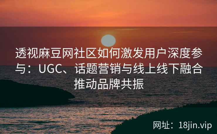 透视麻豆网社区如何激发用户深度参与：UGC、话题营销与线上线下融合推动品牌共振