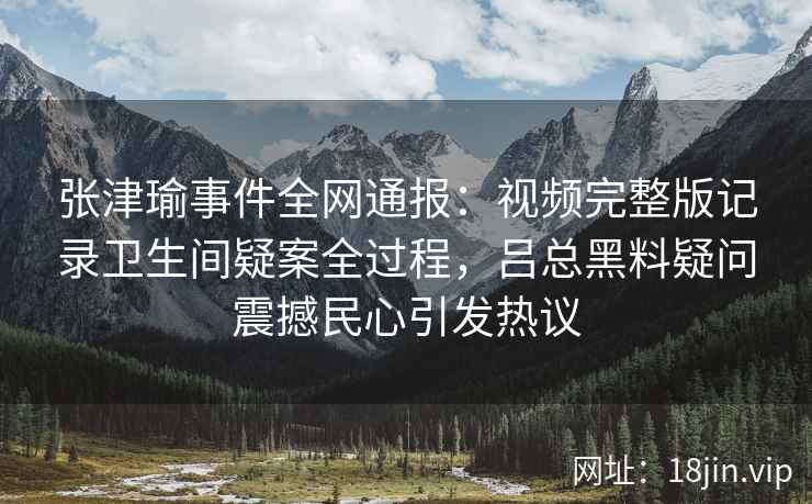 张津瑜事件全网通报：视频完整版记录卫生间疑案全过程，吕总黑料疑问震撼民心引发热议