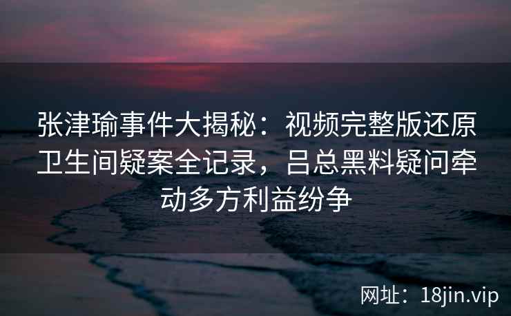 张津瑜事件大揭秘：视频完整版还原卫生间疑案全记录，吕总黑料疑问牵动多方利益纷争