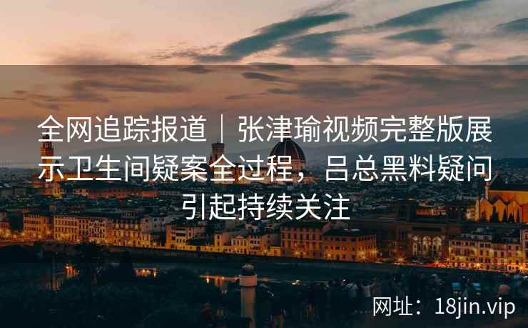全网追踪报道|张津瑜视频完整版展示卫生间疑案全过程,吕总黑料疑问引起持续关注 全网追踪报道|张津瑜视频完整版展示卫生间疑案全过程,吕总黑料疑问引起持续关注