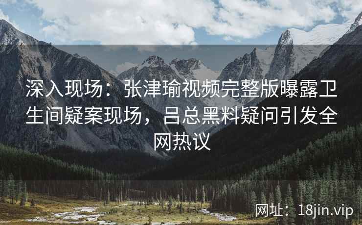 深入现场:张津瑜视频完整版曝露卫生间疑案现场,吕总黑料疑问引发全网热议 深入现场:张津瑜视频完整版曝露卫生间疑案现场,吕总黑料疑问引发全网热议