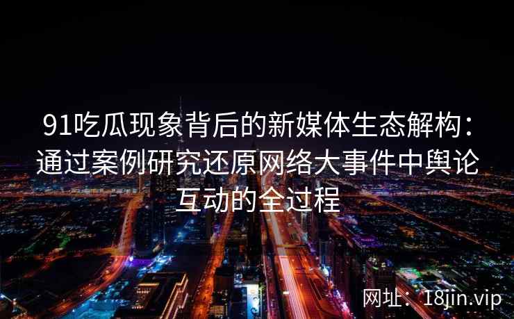 91吃瓜现象背后的新媒体生态解构：通过案例研究还原网络大事件中舆论互动的全过程