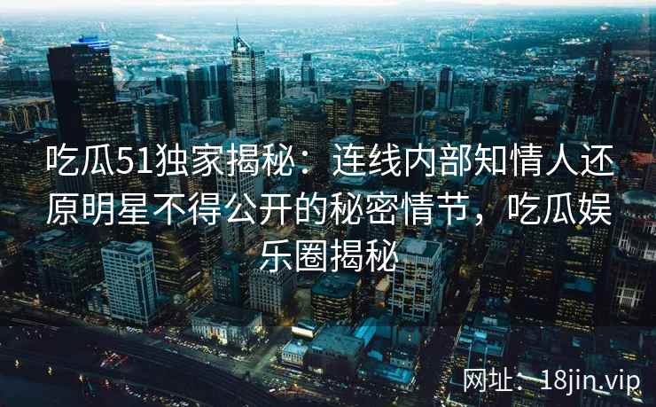 吃瓜51独家揭秘:连线内部知情人还原明星不得公开的秘密情节,吃瓜娱乐圈揭秘 吃瓜51独家揭秘:连线内部知情人还原明星不得公开的秘密情节,吃瓜娱乐圈揭秘