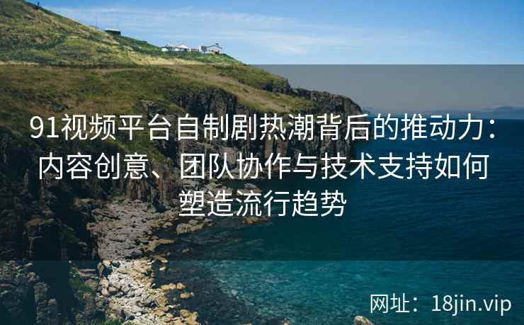 91视频平台自制剧热潮背后的推动力：内容创意、团队协作与技术支持如何塑造流行趋势