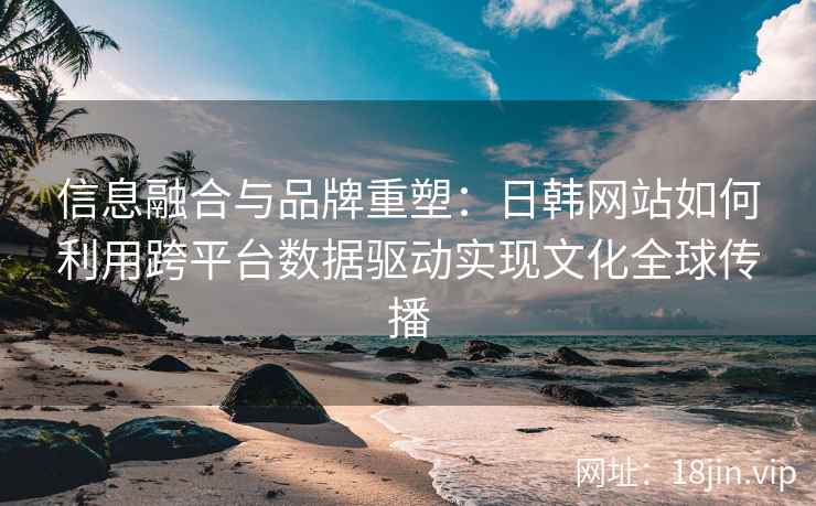 信息融合与品牌重塑:日韩网站如何利用跨平台数据驱动实现文化全球传播 信息融合与品牌重塑:日韩网站如何利用跨平台数据驱动实现文化全球传播