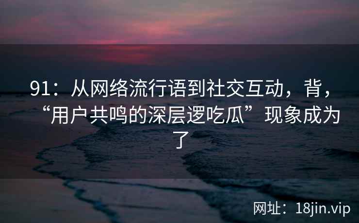 91:从网络流行语到社交互动,背,“用户共鸣的深层逻吃瓜”现象成为了 91:从网络流行语到社交互动,背,“用户共鸣的深层逻吃瓜”现象成为了