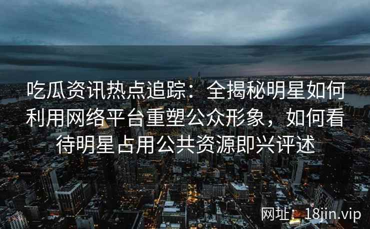 吃瓜资讯热点追踪:全揭秘明星如何利用网络平台重塑公众形象,如何看待明星占用公共资源即兴评述 吃瓜资讯热点追踪:全揭秘明星如何利用网络平台重塑公众形象,如何看待明星占用公共资源即兴评述