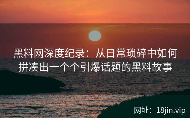 黑料网深度纪录：从日常琐碎中如何拼凑出一个个引爆话题的黑料故事