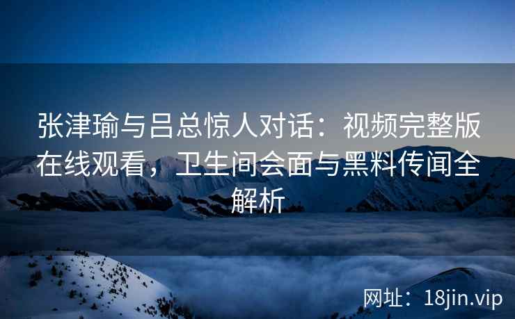张津瑜与吕总惊人对话：视频完整版在线观看，卫生间会面与黑料传闻全解析