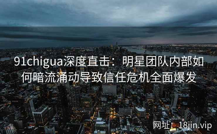 91chigua深度直击：明星团队内部如何暗流涌动导致信任危机全面爆发