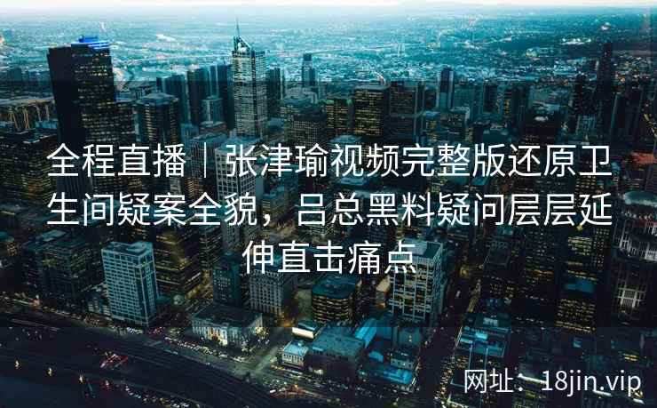 全程直播|张津瑜视频完整版还原卫生间疑案全貌,吕总黑料疑问层层延伸直击痛点 全程直播|张津瑜视频完整版还原卫生间疑案全貌,吕总黑料疑问层层延伸直击痛点