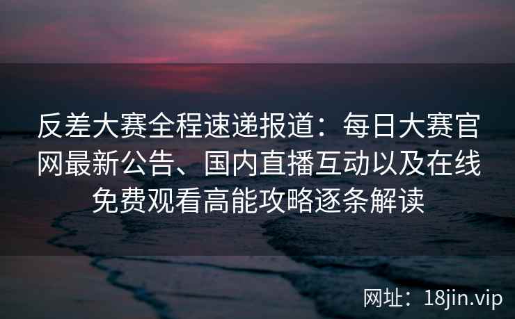 反差大赛全程速递报道：每日大赛官网最新公告、国内直播互动以及在线免费观看高能攻略逐条解读