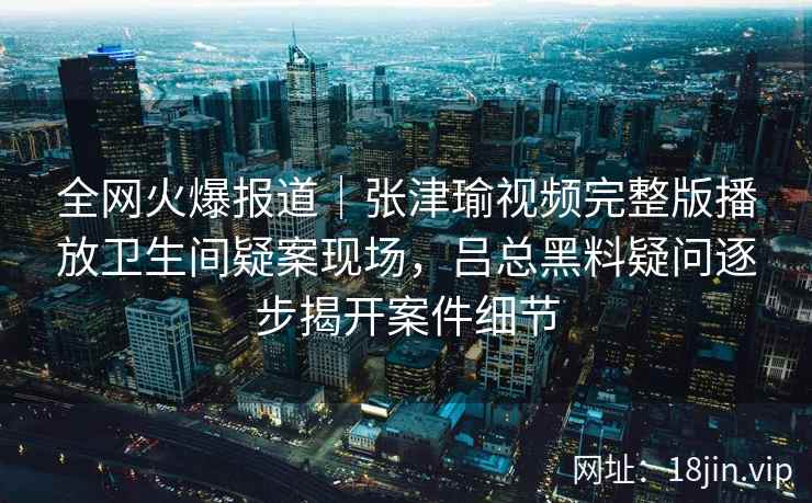 全网火爆报道|张津瑜视频完整版播放卫生间疑案现场,吕总黑料疑问逐步揭开案件细节 全网火爆报道|张津瑜视频完整版播放卫生间疑案现场,吕总黑料疑问逐步揭开案件细节