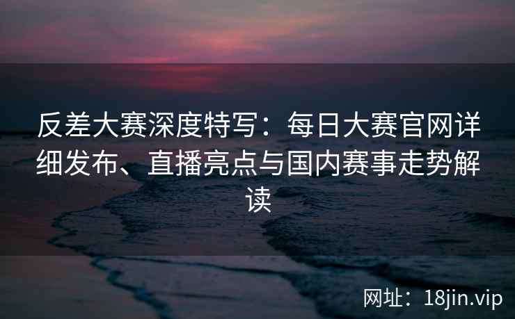 反差大赛深度特写：每日大赛官网详细发布、直播亮点与国内赛事走势解读
