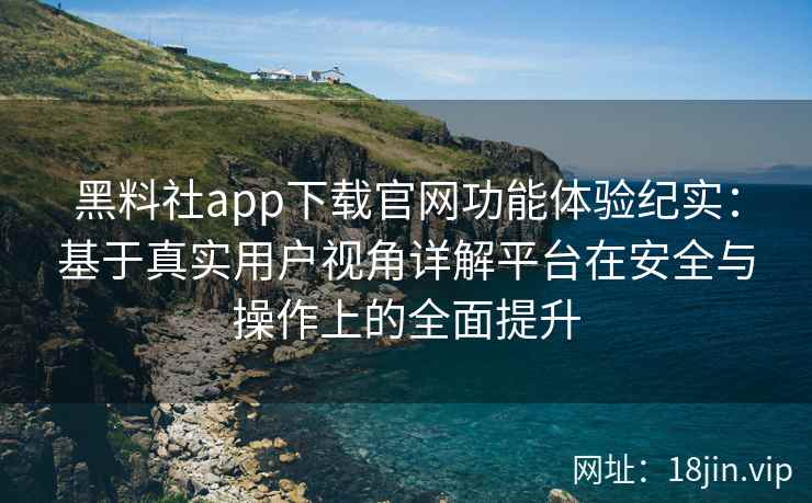 黑料社app下载官网功能体验纪实：基于真实用户视角详解平台在安全与操作上的全面提升
